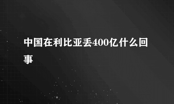 中国在利比亚丢400亿什么回事