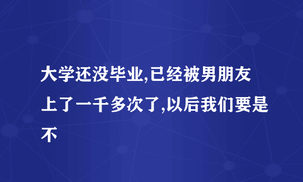 大学还没毕业,已经被男朋友上了一千多次了,以后我们要是不