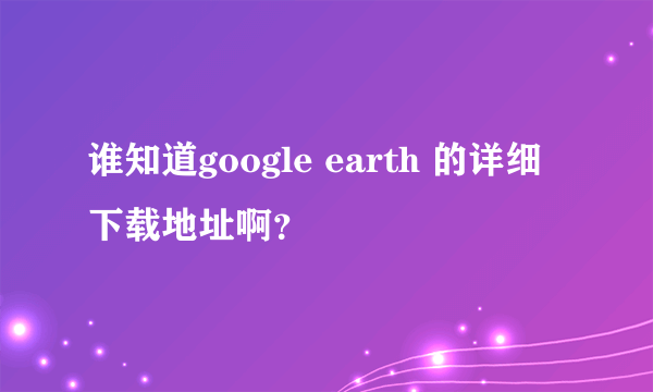 谁知道google earth 的详细下载地址啊？