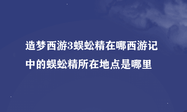 造梦西游3蜈蚣精在哪西游记中的蜈蚣精所在地点是哪里