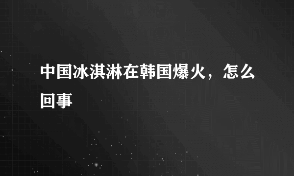 中国冰淇淋在韩国爆火，怎么回事