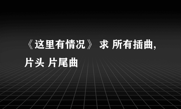 《这里有情况》 求 所有插曲, 片头 片尾曲