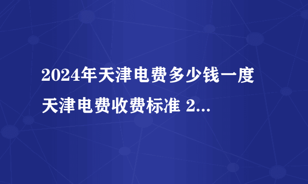2024年天津电费多少钱一度 天津电费收费标准 2024天津电价调整最新消息