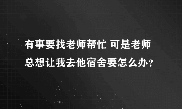 有事要找老师帮忙 可是老师总想让我去他宿舍要怎么办？