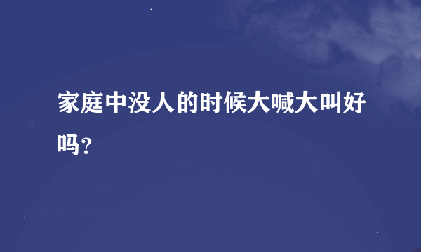 家庭中没人的时候大喊大叫好吗？