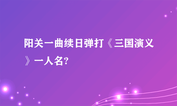阳关一曲续日弹打《三国演义》一人名?
