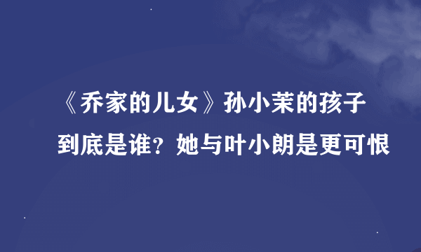 《乔家的儿女》孙小茉的孩子到底是谁？她与叶小朗是更可恨