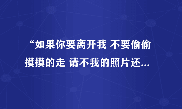 “如果你要离开我 不要偷偷摸摸的走 请不我的照片还给我........ ” 这是那首歌的歌词啊？