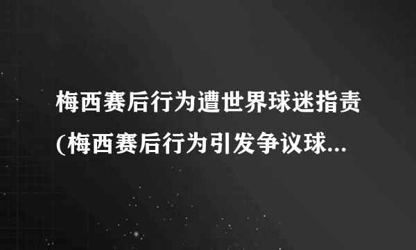 梅西赛后行为遭世界球迷指责(梅西赛后行为引发争议球迷纷纷表达不满)