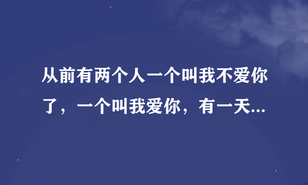 从前有两个人一个叫我不爱你了,一个叫我爱你,有一天,我不爱你了死了,请问活着的那个叫什么名字?
