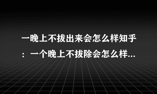 一晚上不拔出来会怎么样知乎：一个晚上不拔除会怎么样？知乎回答让你全面了解。