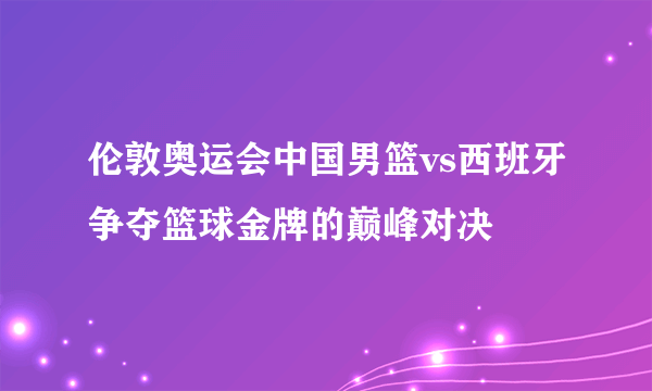 伦敦奥运会中国男篮vs西班牙争夺篮球金牌的巅峰对决