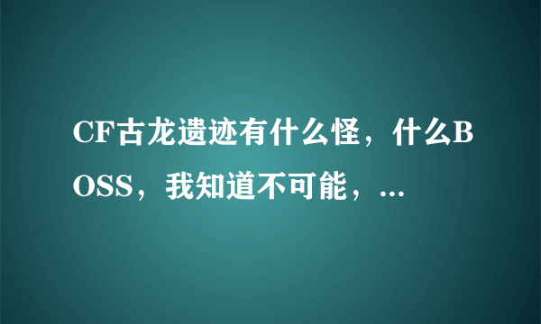 CF古龙遗迹有什么怪，什么BOSS，我知道不可能，我就是看看，复制粘贴也行
