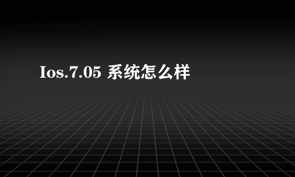 Ios.7.05 系统怎么样