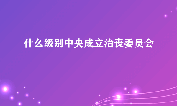 什么级别中央成立治丧委员会