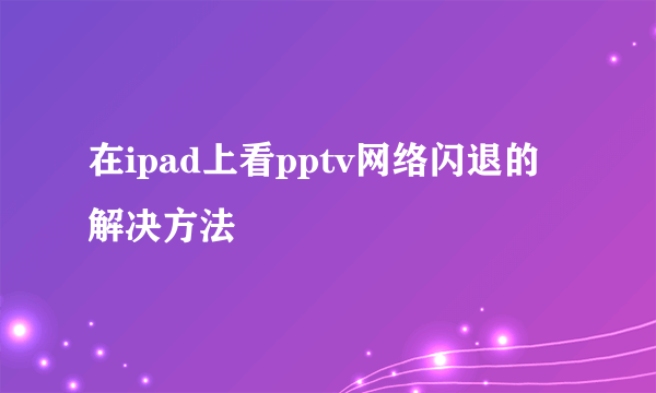 在ipad上看pptv网络闪退的解决方法