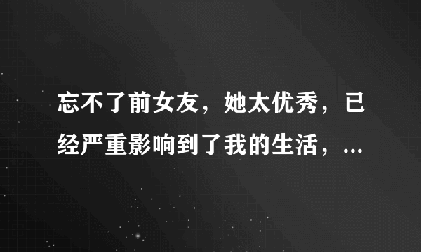 忘不了前女友，她太优秀，已经严重影响到了我的生活，请问如何能够忘记她？