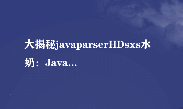 大揭秘javaparserHDsxs水奶：Java解析器HDsxs说明：高效实现代码解析功能