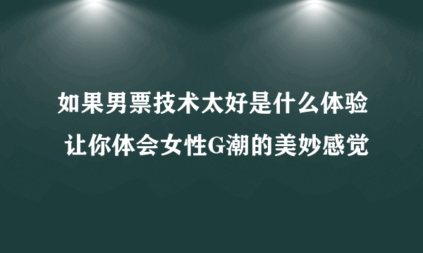 如果男票技术太好是什么体验 让你体会女性G潮的美妙感觉
