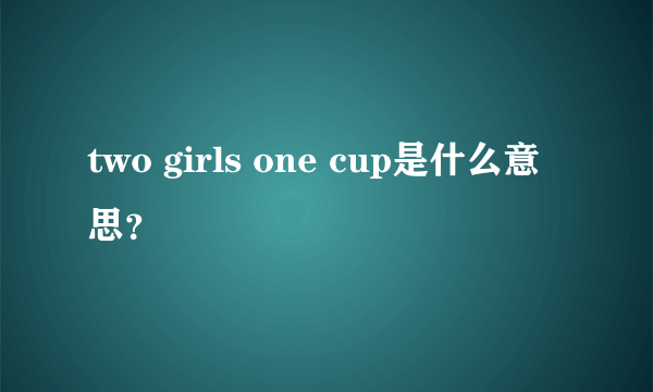 two girls one cup是什么意思？