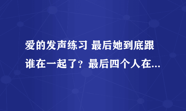 爱的发声练习 最后她到底跟谁在一起了？最后四个人在一起住，谁跟是一对了？
