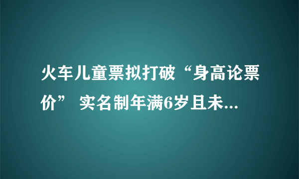 火车儿童票拟打破“身高论票价” 实名制年满6岁且未满14岁可购儿童优惠票