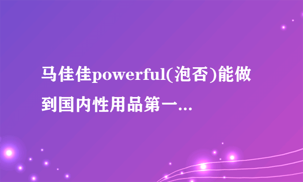 马佳佳powerful(泡否)能做到国内性用品第一品牌程度吗? -