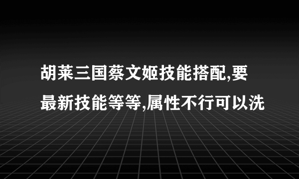 胡莱三国蔡文姬技能搭配,要最新技能等等,属性不行可以洗