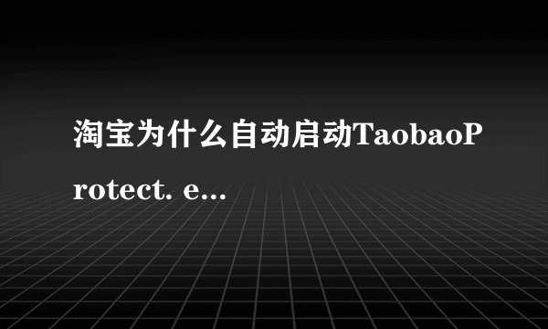 淘宝为什么自动启动TaobaoProtect. exe进程？
