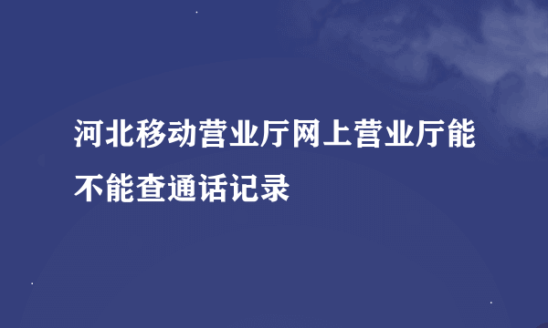 河北移动营业厅网上营业厅能不能查通话记录