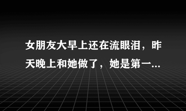 女朋友大早上还在流眼泪，昨天晚上和她做了，她是第一次吧，做完我就睡觉了，她在哭，我也没在意，可能女