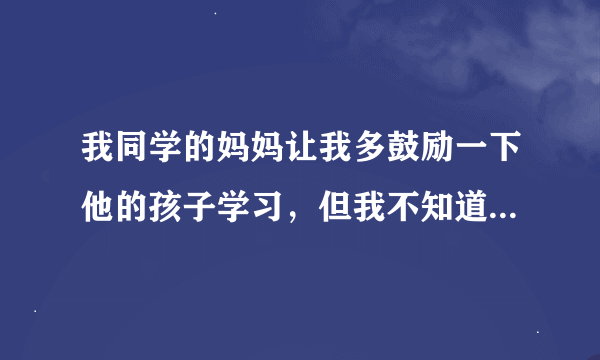 我同学的妈妈让我多鼓励一下他的孩子学习，但我不知道该怎么说，如何隐晦的让人主动学习？