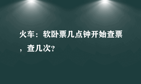 火车：软卧票几点钟开始查票，查几次？