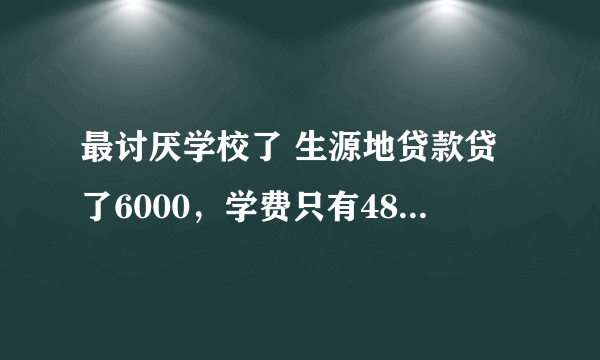 最讨厌学校了 生源地贷款贷了6000，学费只有4800，本来能剩1200花的，可学校说要全扣600