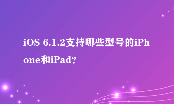 iOS 6.1.2支持哪些型号的iPhone和iPad？