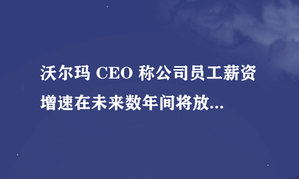 沃尔玛 CEO 称公司员工薪资增速在未来数年间将放缓,这透露