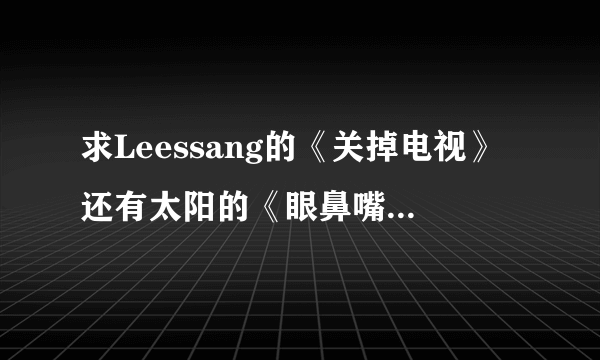 求Leessang的《关掉电视》还有太阳的《眼鼻嘴》音译歌词，不要中文音译…如图的那种