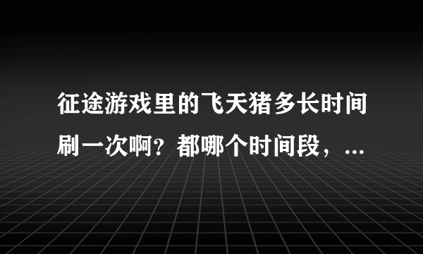 征途游戏里的飞天猪多长时间刷一次啊？都哪个时间段，我是网通卧云争啸区的