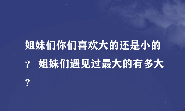 姐妹们你们喜欢大的还是小的？ 姐妹们遇见过最大的有多大？