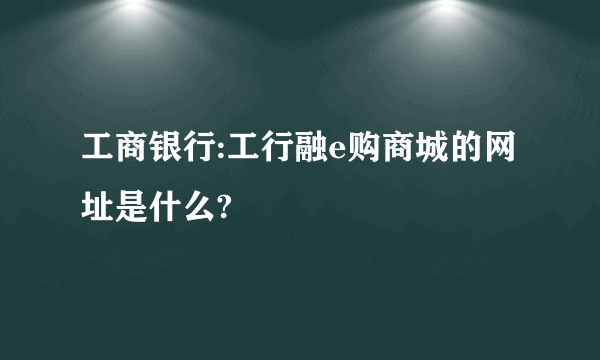 工商银行:工行融e购商城的网址是什么?