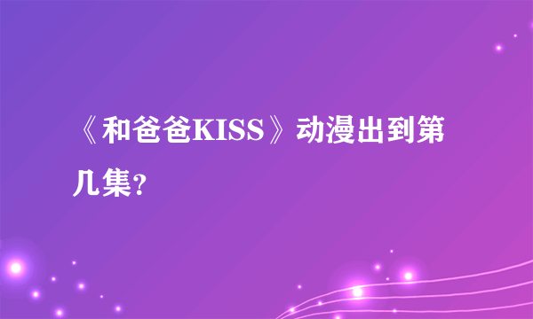 《和爸爸KISS》动漫出到第几集？