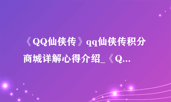 《QQ仙侠传》qq仙侠传积分商城详解心得介绍_《QQ仙侠传》qq仙侠传积分商城详解心得是什么