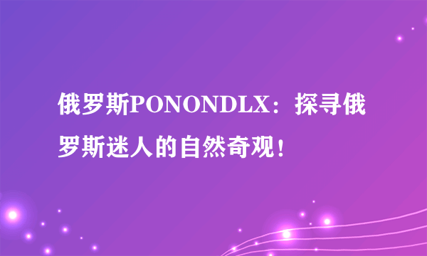 俄罗斯PONONDLX：探寻俄罗斯迷人的自然奇观！