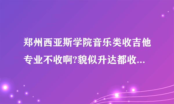 郑州西亚斯学院音乐类收吉他专业不收啊?貌似升达都收，不想去那上。