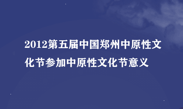 2012第五届中国郑州中原性文化节参加中原性文化节意义