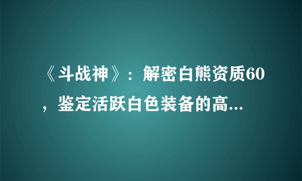 《斗战神》：解密白熊资质60，鉴定活跃白色装备的高效攻略！