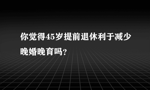 你觉得45岁提前退休利于减少晚婚晚育吗？