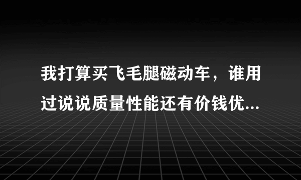 我打算买飞毛腿磁动车，谁用过说说质量性能还有价钱优点和缺点！型号推荐我一款电动车
