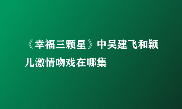 《幸福三颗星》中吴建飞和颖儿激情吻戏在哪集