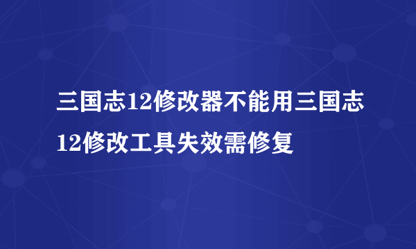 三国志12修改器不能用三国志12修改工具失效需修复